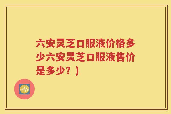 六安灵芝口服液价格多少六安灵芝口服液售价是多少？)
