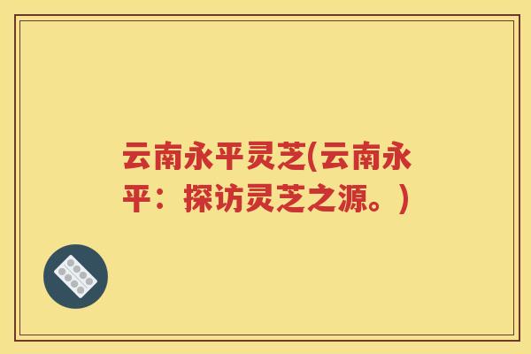 云南永平灵芝(云南永平：探访灵芝之源。)