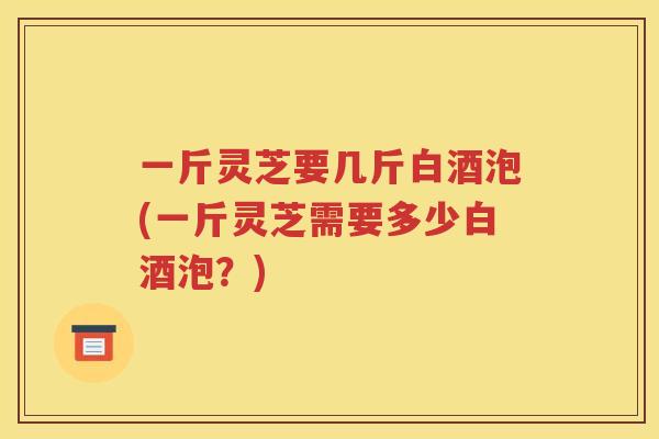 一斤灵芝要几斤白酒泡(一斤灵芝需要多少白酒泡？)
