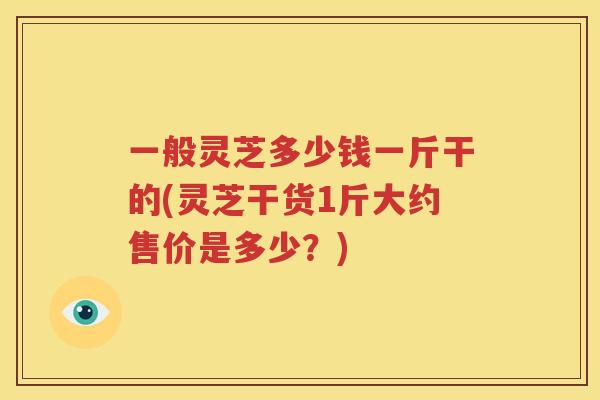 一般灵芝多少钱一斤干的(灵芝干货1斤大约售价是多少？)