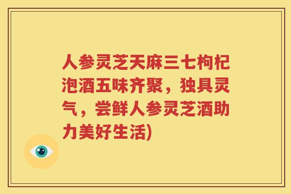 人参灵芝天麻三七枸杞泡酒五味齐聚，独具灵气，尝鲜人参灵芝酒助力美好生活)
