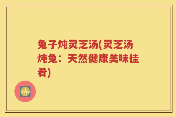 兔子炖灵芝汤(灵芝汤炖兔：天然健康美味佳肴)