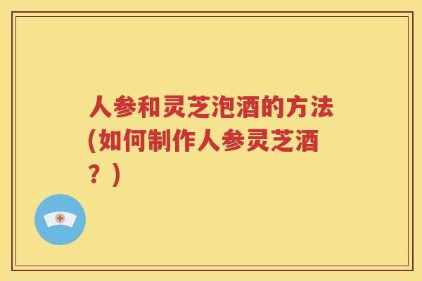 人参和灵芝泡酒的方法(如何制作人参灵芝酒？)