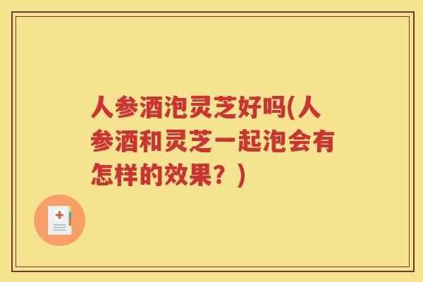 人参酒泡灵芝好吗(人参酒和灵芝一起泡会有怎样的效果？)