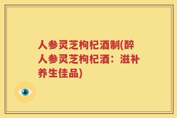 人参灵芝枸杞酒制(醉人参灵芝枸杞酒：滋补养生佳品)