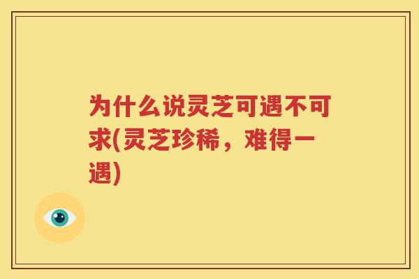 为什么说灵芝可遇不可求(灵芝珍稀，难得一遇)