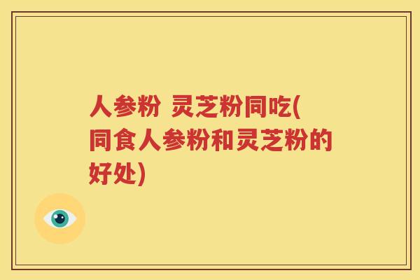人参粉 灵芝粉同吃(同食人参粉和灵芝粉的好处)