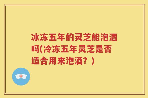 冰冻五年的灵芝能泡酒吗(冷冻五年灵芝是否适合用来泡酒？)