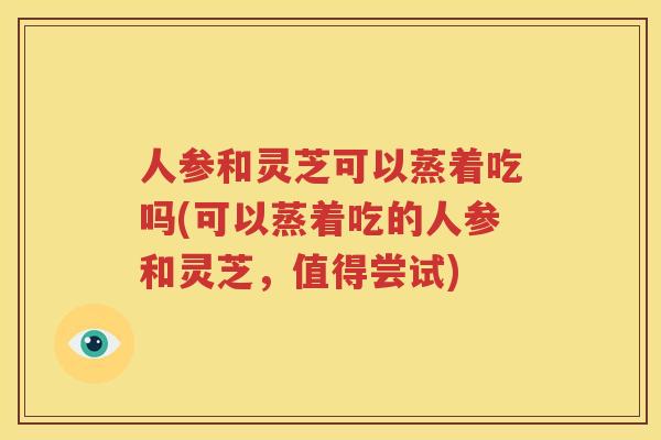 人参和灵芝可以蒸着吃吗(可以蒸着吃的人参和灵芝，值得尝试)