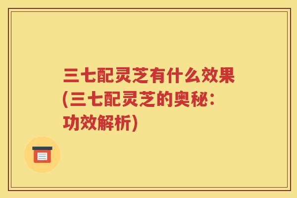 三七配灵芝有什么效果(三七配灵芝的奥秘：功效解析)