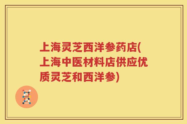 上海灵芝西洋参药店(上海中医材料店供应优质灵芝和西洋参)