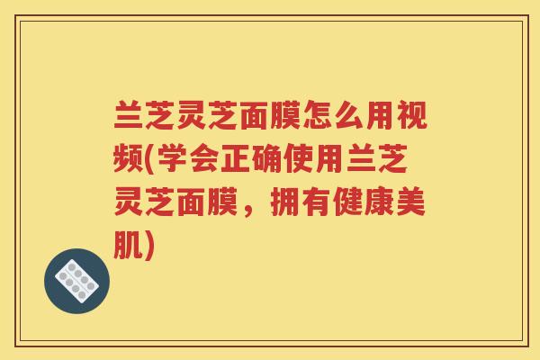 兰芝灵芝面膜怎么用视频(学会正确使用兰芝灵芝面膜，拥有健康美肌)