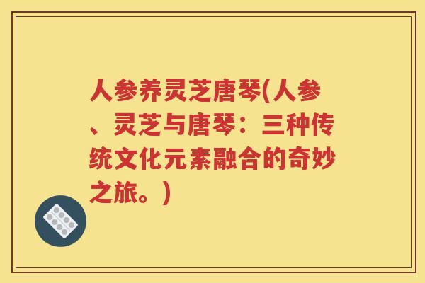 人参养灵芝唐琴(人参、灵芝与唐琴：三种传统文化元素融合的奇妙之旅。)
