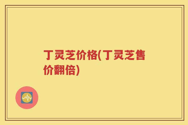 丁灵芝价格(丁灵芝售价翻倍)