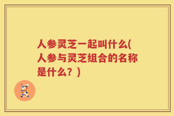 人参灵芝一起叫什么(人参与灵芝组合的名称是什么？)