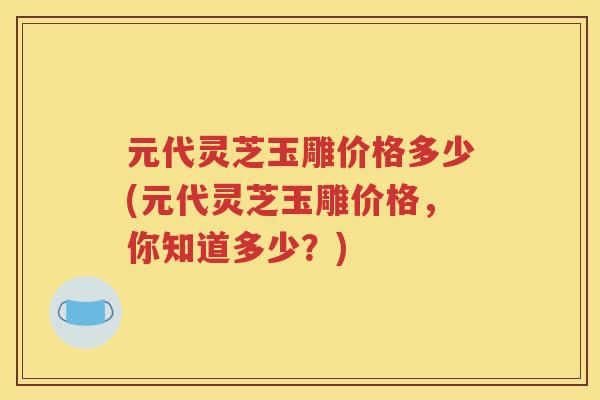 元代灵芝玉雕价格多少(元代灵芝玉雕价格，你知道多少？)