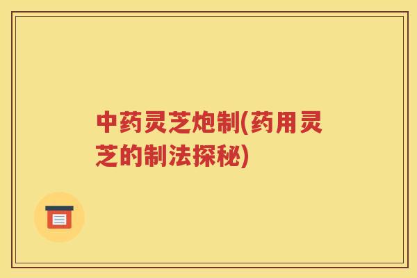中药灵芝炮制(药用灵芝的制法探秘)