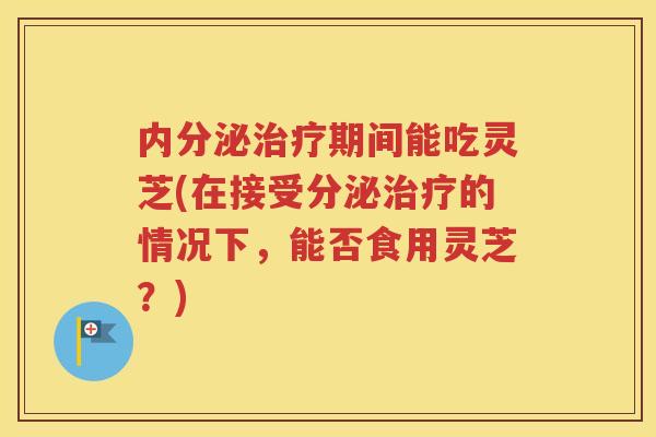 内分泌治疗期间能吃灵芝(在接受分泌治疗的情况下，能否食用灵芝？)
