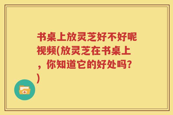 书桌上放灵芝好不好呢视频(放灵芝在书桌上，你知道它的好处吗？)