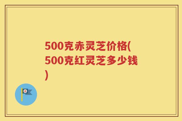 500克赤灵芝价格(500克红灵芝多少钱)