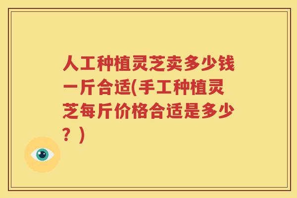 人工种植灵芝卖多少钱一斤合适(手工种植灵芝每斤价格合适是多少？)