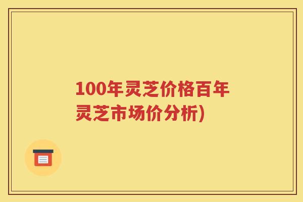 100年灵芝价格百年灵芝市场价分析)
