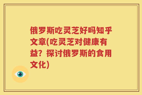 俄罗斯吃灵芝好吗知乎文章(吃灵芝对健康有益？探讨俄罗斯的食用文化)