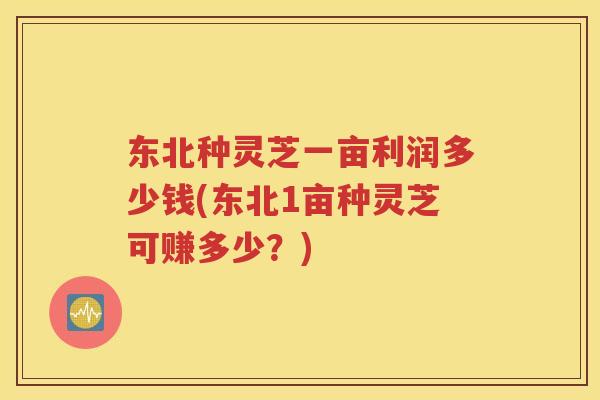 东北种灵芝一亩利润多少钱(东北1亩种灵芝可赚多少？)