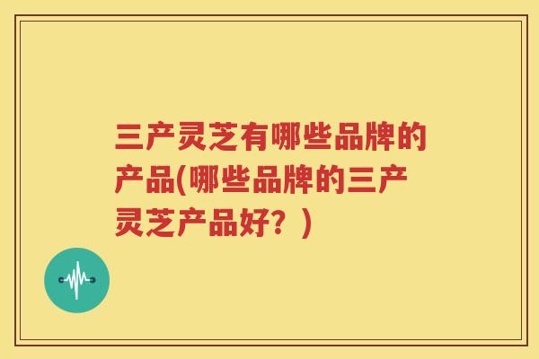 三产灵芝有哪些品牌的产品(哪些品牌的三产灵芝产品好？)