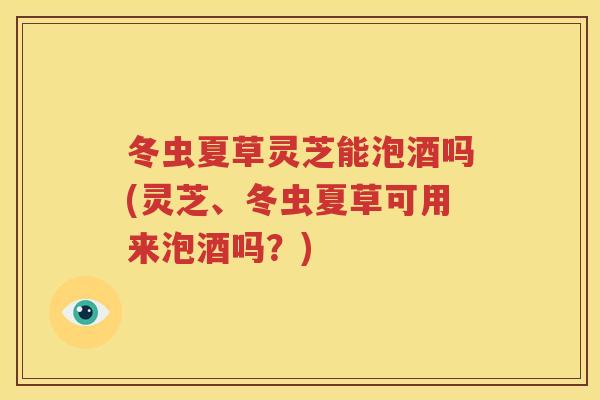 冬虫夏草灵芝能泡酒吗(灵芝、冬虫夏草可用来泡酒吗？)