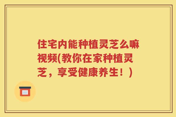 住宅内能种植灵芝么嘛视频(教你在家种植灵芝，享受健康养生！)