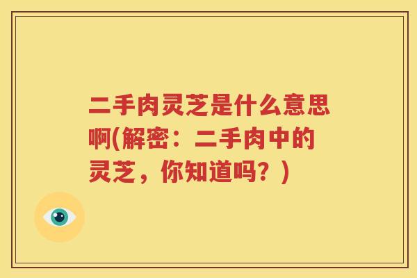 二手肉灵芝是什么意思啊(解密：二手肉中的灵芝，你知道吗？)