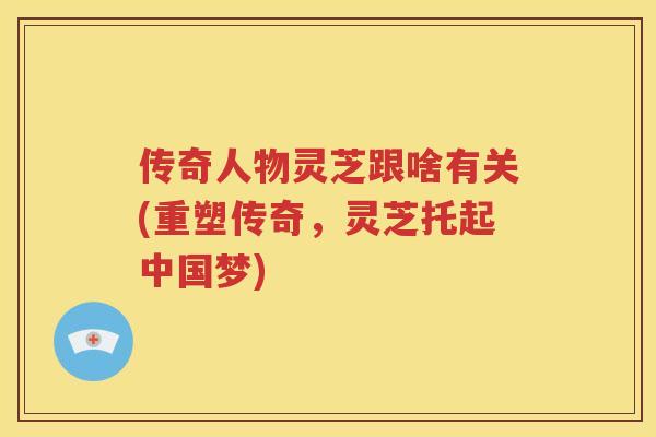 传奇人物灵芝跟啥有关(重塑传奇，灵芝托起中国梦)