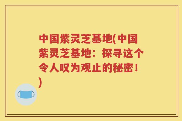 中国紫灵芝基地(中国紫灵芝基地：探寻这个令人叹为观止的秘密！)