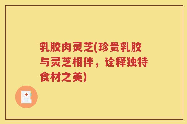 乳胶肉灵芝(珍贵乳胶与灵芝相伴，诠释独特食材之美)