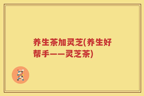 养生茶加灵芝(养生好帮手——灵芝茶)