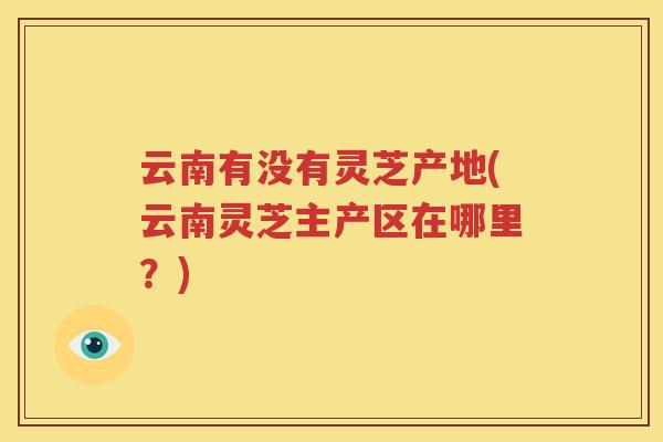 云南有没有灵芝产地(云南灵芝主产区在哪里？)