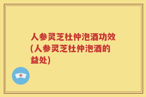人参灵芝杜仲泡酒功效(人参灵芝杜仲泡酒的益处)