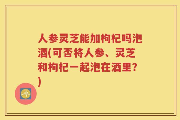 人参灵芝能加枸杞吗泡酒(可否将人参、灵芝和枸杞一起泡在酒里？)