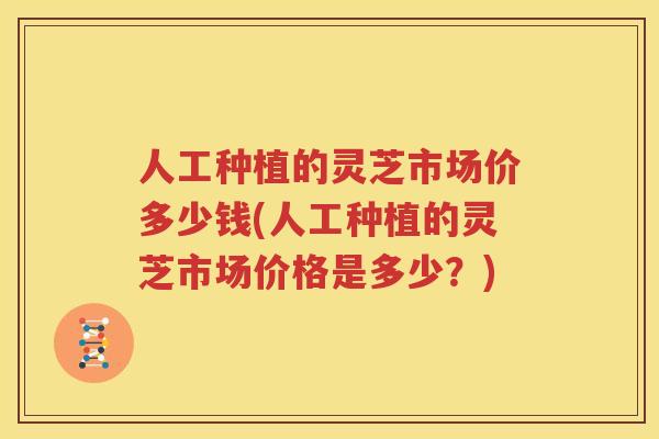 人工种植的灵芝市场价多少钱(人工种植的灵芝市场价格是多少？)