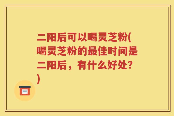 二阳后可以喝灵芝粉(喝灵芝粉的最佳时间是二阳后，有什么好处？)