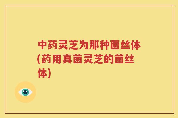 中药灵芝为那种菌丝体(药用真菌灵芝的菌丝体)