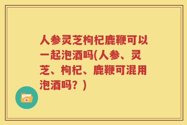 人参灵芝枸杞鹿鞭可以一起泡酒吗(人参、灵芝、枸杞、鹿鞭可混用泡酒吗？)