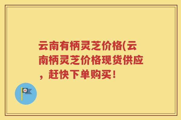 云南有柄灵芝价格(云南柄灵芝价格现货供应，赶快下单购买！