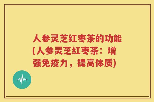 人参灵芝红枣茶的功能(人参灵芝红枣茶：增强免疫力，提高体质)