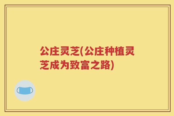 公庄灵芝(公庄种植灵芝成为致富之路)