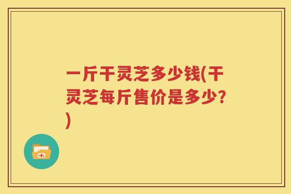 一斤干灵芝多少钱(干灵芝每斤售价是多少？)