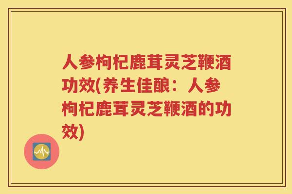 人参枸杞鹿茸灵芝鞭酒功效(养生佳酿：人参枸杞鹿茸灵芝鞭酒的功效)
