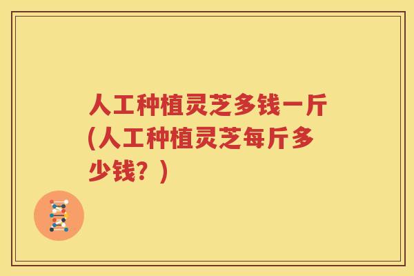 人工种植灵芝多钱一斤(人工种植灵芝每斤多少钱？)