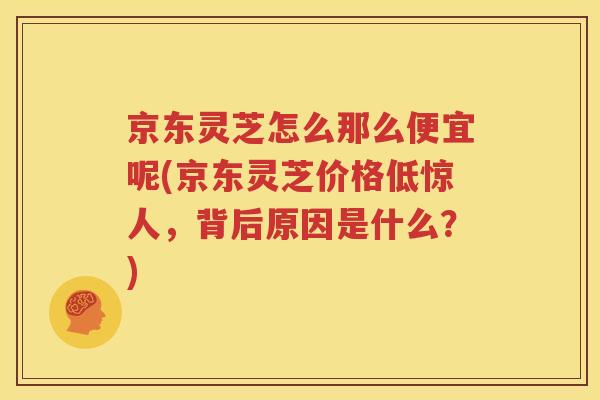 京东灵芝怎么那么便宜呢(京东灵芝价格低惊人，背后原因是什么？)